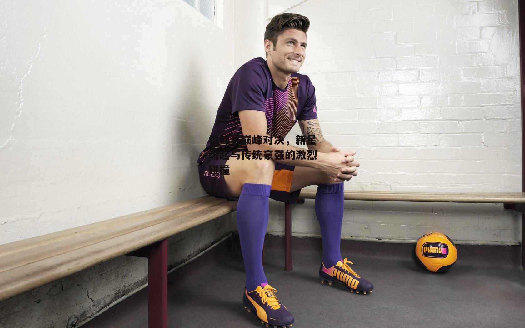 世锦赛巅峰对决，新星崛起与传统豪强的激烈碰撞